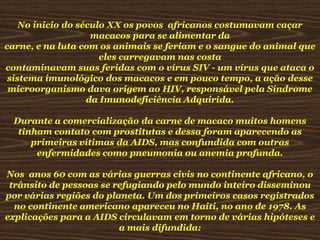 No inicio do século XX os povos africanos costumavam caçar
macacos para se alimentar da
carne, e na luta com os animais se feriam e o sangue do animal que
eles carregavam nas costa
contaminavam suas feridas com o vírus SIV - um vírus que ataca o
sistema imunológico dos macacos e em pouco tempo, a ação desse
microorganismo dava origem ao HIV, responsável pela Síndrome
da Imunodeficiência Adquirida.
Durante a comercialização da carne de macaco muitos homens
tinham contato com prostitutas e dessa foram aparecendo as
primeiras vítimas da AIDS, mas confundida com outras
enfermidades como pneumonia ou anemia profunda.
Nos anos 60 com as várias guerras civis no continente africano, o
trânsito de pessoas se refugiando pelo mundo inteiro disseminou
por várias regiões do planeta. Um dos primeiros casos registrados
no continente americano apareceu no Haiti, no ano de 1978. As
explicações para a AIDS circulavam em torno de várias hipóteses e
a mais difundida:

 