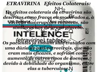 ETRAVIRINA Efeitos Colaterais:
Os efeitos colaterais da etravirina são
descritos como fracos ou moderados e, à
exceção das erupções cutâneas, são
similares aos do grupo placebo.

Os pacientes já tinham sido tratados com
uma dúzia de anti-retrovirais, que não
eram mais eficazes, e sofriam com o
aumento de outros tipos de doenças,
devido à debilidade do organismo, entre
elas a tuberculose.

 