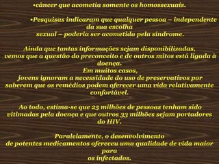 •câncer que acometia somente os homossexuais.

•Pesquisas indicaram que qualquer pessoa – independente
da sua escolha
sexual – poderia ser acometida pela síndrome.
Ainda que tantas informações sejam disponibilizadas,
vemos que a questão do preconceito e de outros mitos está ligada à
doença.
Em muitos casos,
jovens ignoram a necessidade do uso de preservativos por
saberem que os remédios podem oferecer uma vida relativamente
confortável.
Ao todo, estima-se que 25 milhões de pessoas tenham sido
vitimadas pela doença e que outros 33 milhões sejam portadores
do HIV.
Paralelamente, o desenvolvimento
de potentes medicamentos ofereceu uma qualidade de vida maior
para
os infectados.

 