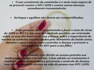 • O uso consistente da camisinha é o meio mais seguro de
se prevenir contra o HIV/AIDS e contra outras doenças
sexualmente transmissíveis;
•

Seringas e agulhas não devem ser compartilhadas;

• Toda gestante deve ser orientada a fazer o teste do vírus
da AIDS (o HIV) e, em caso de resultado positivo, ser orientada
sobre os seus direitos e os de sua criança, sobre a importância de
receber os cuidados recomendados pelo Ministério da Saúde antes,
durante e após o parto, para controlar a doença e prevenir a
transmissão do HIV para o seu filho;

• Todo cidadão tem direito ao acesso gratuito aos
medicamentos anti-retrovirais. A boa adesão ao tratamento é
condição indispensável para a prevenção e controle da doença,
com efeitos positivos diretos na vida da pessoa com HIV/AIDS.

 