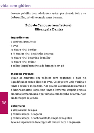 vida sem glúten
de coco, polvilho coco ralado com açúcar por cima do bolo e no
de baunilha, polvilho canela antes de assar.
Bolo de Cenoura (sem lactose)
Elisangela Dantas
Ingredientes:
2 cenouras pequenas
3 ovos
½ xícara (chá) de óleo
1 ½ xícaras (chá) de farinha de arroz
½ xícara (chá) de amido de milho
½ xícara (chá) açúcar
1 colher (sopa) bem cheia de fermento em pó
Modo de Preparo:
Pique as cenouras em pedaços bem pequenos e bata no
liquidificador com o óleo e os ovos. Coloque em uma vasilha e
junte o açúcar e mexa bem. Aos poucos vá colocando o amido e
a farinha de arroz. Por último junte o fermento. Despeje a massa
em uma forma untada e polvilhada com farinha de arroz. Asse
em forno pré aquecido.
Cobertura:
2 xícaras (chá) de água
3 colheres (sopa) de açúcar
5 colheres (sopa) de achocolatado em pó sem glúten
Leve ao fogo mexendo sempre até reduzir bem e engrossar.
98
 