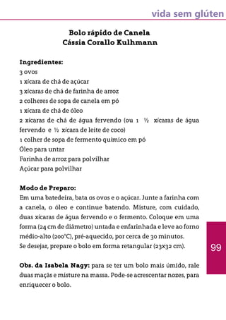 vida sem glúten
Bolo rápido de Canela
Cássia Corallo Kulhmann
Ingredientes:
3 ovos
1 xícara de chá de açúcar
3 xícaras de chá de farinha de arroz
2 colheres de sopa de canela em pó
1 xícara de chá de óleo
2 xícaras de chá de água fervendo (ou 1 ½ xícaras de água
fervendo e ½ xícara de leite de coco)
1 colher de sopa de fermento químico em pó
Óleo para untar
Farinha de arroz para polvilhar
Açúcar para polvilhar
Modo de Preparo:
Em uma batedeira, bata os ovos e o açúcar. Junte a farinha com
a canela, o óleo e continue batendo. Misture, com cuidado,
duas xícaras de água fervendo e o fermento. Coloque em uma
forma (24 cm de diâmetro) untada e enfarinhada e leve ao forno
médio-alto (200°C), pré-aquecido, por cerca de 30 minutos.
Se desejar, prepare o bolo em forma retangular (23x32 cm).
Obs. da Isabela Nagy: para se ter um bolo mais úmido, rale
duas maçãs e misture na massa. Pode-se acrescentar nozes, para
enriquecer o bolo.
99
 