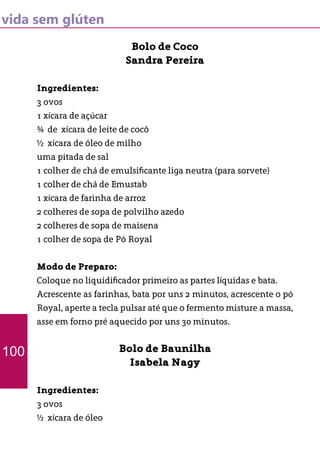 vida sem glúten
Bolo de Coco
Sandra Pereira
Ingredientes:
3 ovos
1 xícara de açúcar
¾ de xícara de leite de cocô
½ xícara de óleo de milho
uma pitada de sal
1 colher de chá de emulsificante liga neutra (para sorvete)
1 colher de chá de Emustab
1 xícara de farinha de arroz
2 colheres de sopa de polvilho azedo
2 colheres de sopa de maisena
1 colher de sopa de Pó Royal
Modo de Preparo:
Coloque no liquidificador primeiro as partes líquidas e bata.
Acrescente as farinhas, bata por uns 2 minutos, acrescente o pó
Royal, aperte a tecla pulsar até que o fermento misture a massa,
asse em forno pré aquecido por uns 30 minutos.
Bolo de Baunilha
Isabela Nagy
Ingredientes:
3 ovos
½ xícara de óleo
100
 