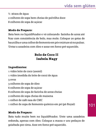 vida sem glúten
½ xícara de água
2 colheres de sopa bem cheias de polvilho doce
8 colheres de sopa de açúcar
Modo de Preparo:
Bata bem no liquidificador e vá colocando farinha de arroz até
ficar com consistência de bolo, mas mole. Coloque 20 gotas de
baunilhaeumacolherdefermentoempóemisturesónopulsar.
Untar a assadeira com óleo e assar em forno pré-aquecido.
Bolo de Coco II
Isabela Nagy
Ingredientes:
1 vidro leite de coco (200ml)
1 vidro (medida do leite de coco) de água
3 ovos
3 colheres de sopa de óleo
6 colheres de sopa de açúcar
8 colheres de sopa de farinha de arroz cheias
2 colheres de sopa cheias de maisena
1 colher de café rasa de CMC
1 colher de sopa de fermento químico em pó (pó Royal)
Modo de Preparo:
Bata tudo muito bem no liquidificador. Unte uma assadeira
redonda, apenas com óleo. Coloque a massa e uns pedaços de
goiabada por cima. Asse em forno pré-aquecido.
101
 