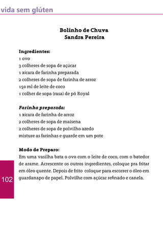 vida sem glúten
Bolinho de Chuva
Sandra Pereira
Ingredientes:
1 ovo
3 colheres de sopa de açúcar
1 xícara de farinha preparada
2 colheres de sopa de farinha de arroz
150 ml de leite de coco
1 colher de sopa (rasa) de pó Royal
Farinha preparada:
1 xícara de farinha de arroz
2 colheres de sopa de maisena
2 colheres de sopa de polvilho azedo
misture as farinhas e guarde em um pote
Modo de Preparo:
Em uma vasilha bata o ovo com o leite de coco, com o batedor
de arame. Acrescente os outros ingredientes, coloque pra fritar
em óleo quente. Depois de frito coloque para escorrer o óleo em
guardanapo de papel. Polvilhe com açúcar refinado e canela.
102
 