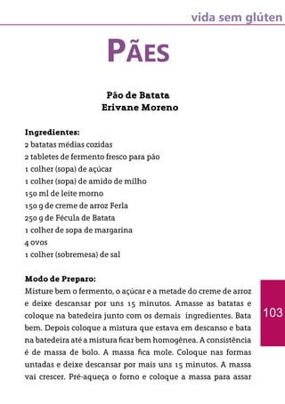 vida sem glúten
PÃES
Pão de Batata
Erivane Moreno
Ingredientes:
2 batatas médias cozidas
2 tabletes de fermento fresco para pão
1 colher (sopa) de açúcar
1 colher (sopa) de amido de milho
150 ml de leite morno
150 g de creme de arroz Ferla
250 g de Fécula de Batata
1 colher de sopa de margarina
4 ovos
1 colher (sobremesa) de sal
Modo de Preparo:
Misture bem o fermento, o açúcar e a metade do creme de arroz
e deixe descansar por uns 15 minutos. Amasse as batatas e
coloque na batedeira junto com os demais ingredientes. Bata
bem. Depois coloque a mistura que estava em descanso e bata
na batedeira até a mistura ficar bem homogênea. A consistência
é de massa de bolo. A massa fica mole. Coloque nas formas
untadas e deixe descansar por mais uns 15 minutos. A massa
vai crescer. Pré-aqueça o forno e coloque a massa para assar
103
 