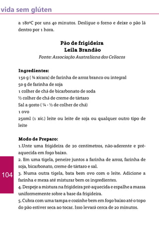vida sem glúten
a 180ºC por uns 40 minutos. Desligue o forno e deixe o pão lá
dentro por 1 hora.
Pão de frigideira
Leila Brandão
Fonte: Associação Australiana dos Celíacos
Ingredientes:
150 g ( ¾ xícara) de farinha de arroz branco ou integral
50 g de farinha de soja
1 colher de chá de bicarbonato de soda
½ colher de chá de creme de tártaro
Sal a gosto ( ¼ - ½ de colher de chá)
1 ovo
250ml (1 xíc.) leite ou leite de soja ou qualquer outro tipo de
leite
Modo de Preparo:
1.Unte uma frigideira de 20 centímetros, não-aderente e pré-
aquecida em fogo baixo.
2. Em uma tigela, peneire juntos a farinha de arroz, farinha de
soja, bicarbonato, creme de tártaro e sal.
3. Numa outra tigela, bata bem ovo com o leite. Adicione a
farinha e mexa até misturar bem os ingredientes.
4.Despejeamisturanafrigideirapré-aquecidaeespalheamassa
uniformemente sobre a base da frigideira.
5. Cubra com uma tampa e cozinhe bem em fogo baixo até o topo
do pão estiver seca ao tocar. Isso levará cerca de 20 minutos.
104
 