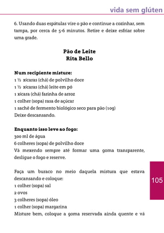 vida sem glúten
6. Usando duas espátulas vire o pão e continue a cozinhar, sem
tampa, por cerca de 5-6 minutos. Retire e deixe esfriar sobre
uma grade.
Pão de Leite
Rita Bello
Num recipiente misture:
1 ½ xícaras (chá) de polvilho doce
1 ½ xícaras (chá) leite em pó
1 xícara (chá) farinha de arroz
1 colher (sopa) rasa de açúcar
1 sachê de fermento biológico seco para pão (10g)
Deixe descansando.
Enquanto isso leve ao fogo:
300 ml de água
6 colheres (sopa) de polvilho doce
Vá mexendo sempre até formar uma goma transparente,
desligue o fogo e reserve.
Faça um buraco no meio daquela mistura que estava
descansando e coloque:
1 colher (sopa) sal
2 ovos
3 colheres (sopa) óleo
1 colher (sopa) margarina
Misture bem, coloque a goma reservada ainda quente e vá
105
 