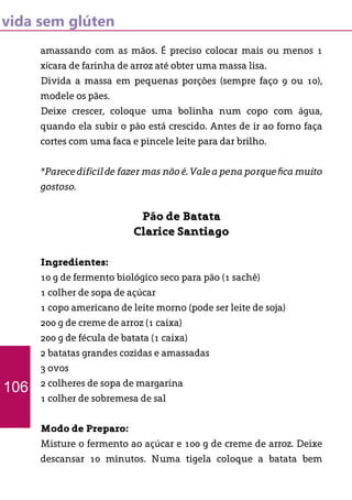 vida sem glúten
amassando com as mãos. É preciso colocar mais ou menos 1
xícara de farinha de arroz até obter uma massa lisa.
Divida a massa em pequenas porções (sempre faço 9 ou 10),
modele os pães.
Deixe crescer, coloque uma bolinha num copo com água,
quando ela subir o pão está crescido. Antes de ir ao forno faça
cortes com uma faca e pincele leite para dar brilho.
*Parece difícil de fazer mas não é. Vale a pena porque fica muito
gostoso.
Pão de Batata
Clarice Santiago
Ingredientes:
10 g de fermento biológico seco para pão (1 sachê)
1 colher de sopa de açúcar
1 copo americano de leite morno (pode ser leite de soja)
200 g de creme de arroz (1 caixa)
200 g de fécula de batata (1 caixa)
2 batatas grandes cozidas e amassadas
3 ovos
2 colheres de sopa de margarina
1 colher de sobremesa de sal
Modo de Preparo:
Misture o fermento ao açúcar e 100 g de creme de arroz. Deixe
descansar 10 minutos. Numa tigela coloque a batata bem
106
 