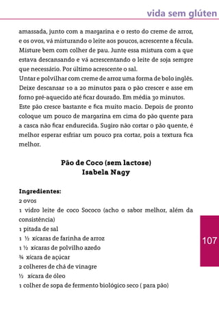 vida sem glúten
amassada, junto com a margarina e o resto do creme de arroz,
e os ovos, vá misturando o leite aos poucos, acrescente a fécula.
Misture bem com colher de pau. Junte essa mistura com a que
estava descansando e vá acrescentando o leite de soja sempre
que necessário. Por último acrescente o sal.
Untar e polvilhar com creme de arroz uma forma de bolo inglês.
Deixe descansar 10 a 20 minutos para o pão crescer e asse em
forno pré-aquecido até ficar dourado. Em média 30 minutos.
Este pão cresce bastante e fica muito macio. Depois de pronto
coloque um pouco de margarina em cima do pão quente para
a casca não ficar endurecida. Sugiro não cortar o pão quente, é
melhor esperar esfriar um pouco pra cortar, pois a textura fica
melhor.
Pão de Coco (sem lactose)
Isabela Nagy
Ingredientes:
2 ovos
1 vidro leite de coco Sococo (acho o sabor melhor, além da
consistência)
1 pitada de sal
1 ½ xícaras de farinha de arroz
1 ½ xícaras de polvilho azedo
¾ xícara de açúcar
2 colheres de chá de vinagre
½ xícara de óleo
1 colher de sopa de fermento biológico seco ( para pão)
107
 