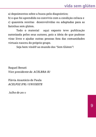 vida sem glúten
a) depoimentos sobre a busca pelo diagnóstico;
b) o que foi aprendido no convívio com a condição celíaca e
c) quarenta receitas desenvolvidas ou adaptadas para as
farinhas sem glúten.
	 Todo o material aqui exposto teve publicação
autorizada pelos seus autores, pois a ideia de que pudesse
virar livro e ajudar outras pessoas fora das comunidades
virtuais nasceu do próprio grupo.
	 Seja bem vind@ ao mundo dos “Sem Glúten”!
Raquel Benati
Vice-presidente da ACELBRA-RJ
Flávia Anastácio de Paula
ACELFOZ (PR) / UNIOESTE
Julho de 2011
9
 