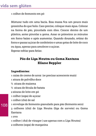 vida sem glúten
1 colher de fermento em pó
Misturar tudo em uma bacia. Essa massa fica um pouco mais
grossinha do que bolo. Caso precise, coloque mais água. Colocar
na forma de pão, pincelada com óleo. Crescer dentro de um
plástico, antes pincelar a gema. Assar os primeiros 20 minutos
em forno baixo e após aumentar. Quando dourado, retirar do
forno e passar açúcar de confeiteiro e umas gotas de leite de coco
ou água, apenas para amolecer o açúcar.
Esperar esfriar para fatiar.
Pão de Liga Neutra ou Goma Xantana
Eliane Beppler
Ingredientes:
1 caixa de creme de arroz (se precisar acrescente mais)
1 xícara de polvilho doce
½ xícara de maisena
½ xícara de fécula de batata
2 xícaras de leite em pó
1 colher (sopa) de açúcar
1 colher (chá) de sal
1 envelope de fermento granulado para pão (fermento seco)
3 colheres (chá) de Liga Neutra (liga de sorvete) ou Goma
Xantana
1 ovo
1 colher ( chá) de vinagre ( use apenas com a Liga Neutra)
2 colheres (sopa) de margarina
108
 