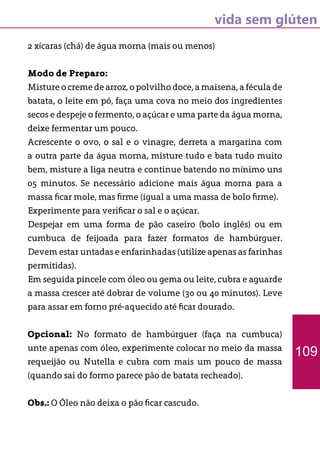 vida sem glúten
2 xícaras (chá) de água morna (mais ou menos)
Modo de Preparo:
Misture o creme de arroz, o polvilho doce, a maisena, a fécula de
batata, o leite em pó, faça uma cova no meio dos ingredientes
secos e despeje o fermento, o açúcar e uma parte da água morna,
deixe fermentar um pouco.
Acrescente o ovo, o sal e o vinagre, derreta a margarina com
a outra parte da água morna, misture tudo e bata tudo muito
bem, misture a liga neutra e continue batendo no mínimo uns
05 minutos. Se necessário adicione mais água morna para a
massa ficar mole, mas firme (igual a uma massa de bolo firme).
Experimente para verificar o sal e o açúcar.
Despejar em uma forma de pão caseiro (bolo inglês) ou em
cumbuca de feijoada para fazer formatos de hambúrguer.
Devem estar untadas e enfarinhadas (utilize apenas as farinhas
permitidas).
Em seguida pincele com óleo ou gema ou leite, cubra e aguarde
a massa crescer até dobrar de volume (30 ou 40 minutos). Leve
para assar em forno pré-aquecido até ficar dourado.
Opcional: No formato de hambúrguer (faça na cumbuca)
unte apenas com óleo, experimente colocar no meio da massa
requeijão ou Nutella e cubra com mais um pouco de massa
(quando sai do formo parece pão de batata recheado).
Obs.: O Óleo não deixa o pão ficar cascudo.
109
 