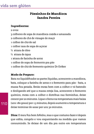 vida sem glúten
Pãezinhos de Mandioca
Sandra Pereira
Ingredientes:
2 ovos
3 colheres de sopa de mandioca cozida e amassada
2 colheres de chá de vinagre de maçã
1 colher de chá de sal
1 colher rasa de sopa de açúcar
½ xícara de óleo
½ xícara de água
1 xícara de farinha de arroz
1 colher de sopa de fermento pra pão
1 colher de chá de fermento químico Dr Octker
Modo de Preparo:
Bata no liquidificador as partes líquidas, acrescente a mandioca,
bata, coloque a farinha de arroz e o fermento para pão - bata, a
massa fica pesada. Então mexa bem com a colher e vá batendo
e desligando até que a massa esteja lisa, acrescente o fermento
químico, mexa com a colher e distribua nas forminhas, deixe
crescer por 20 minutos. Ligue o forno na temperatura mais baixa
(uns 180 graus) por 15 minutos, depois aumente a temperatura e
deixe terminar de assar por uns 30 minutos.
Dica: O meu fica bem fofinho, mas o que costumo fazer é depois
que esfria, congelo e vou esquentando na medida que vamos
consumindo. Se deixar de um dia pra outro em temperatura
110
 