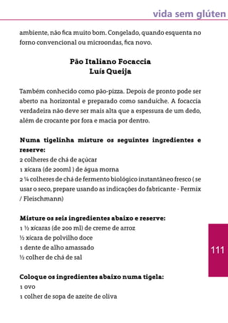 vida sem glúten
ambiente, não fica muito bom. Congelado, quando esquenta no
forno convencional ou microondas, fica novo.
Pão Italiano Focaccia
Luís Queija
Também conhecido como pão-pizza. Depois de pronto pode ser
aberto na horizontal e preparado como sanduíche. A focaccia
verdadeira não deve ser mais alta que a espessura de um dedo,
além de crocante por fora e macia por dentro.
Numa tigelinha misture os seguintes ingredientes e
reserve:
2 colheres de chá de açúcar
1 xícara (de 200ml ) de água morna
2 ¼ colheres de chá de fermento biológico instantâneo fresco ( se
usar o seco, prepare usando as indicações do fabricante - Fermix
/ Fleischmann)
Misture os seis ingredientes abaixo e reserve:
1 ½ xícaras (de 200 ml) de creme de arroz
½ xícara de polvilho doce
1 dente de alho amassado
½ colher de chá de sal
Coloque os ingredientes abaixo numa tigela:
1 ovo
1 colher de sopa de azeite de oliva
111
 