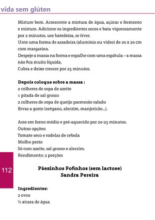 vida sem glúten
Misture bem. Acrescente a mistura de água, açúcar e fermento
e misture. Adicione os ingredientes secos e bata vigorosamente
por 2 minutos, use batedeira, se tiver.
Unte uma forma de assadeira (alumínio ou vidro) de 20 x 20 cm
com margarina.
Despeje a massa na forma e espalhe com uma espátula – a massa
não fica muito líquida.
Cubra e deixe crescer por 25 minutos.
Depois coloque sobre a massa :
2 colheres de sopa de azeite
1 pitada de sal grosso
2 colheres de sopa de queijo parmesão ralado
Ervas a gosto (orégano, alecrim, manjericão...).
Asse em forno médio e pré-aquecido por 20-25 minutos.
Outras opções:
Tomate seco e rodelas de cebola
Molho pesto
Só com azeite, sal grosso e alecrim.
Rendimento: 2 porções
Pãezinhos Fofinhos (sem lactose)
Sandra Pereira
Ingredientes:
2 ovos
½ xícara de água
112
 