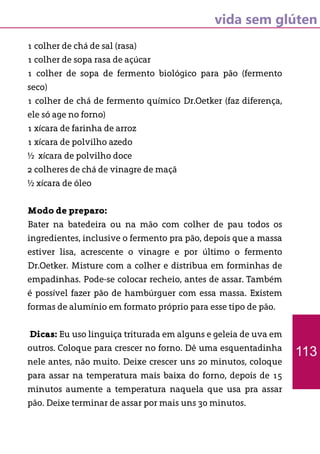 vida sem glúten
1 colher de chá de sal (rasa)
1 colher de sopa rasa de açúcar
1 colher de sopa de fermento biológico para pão (fermento
seco)
1 colher de chá de fermento químico Dr.Oetker (faz diferença,
ele só age no forno)
1 xícara de farinha de arroz
1 xícara de polvilho azedo
½ xícara de polvilho doce
2 colheres de chá de vinagre de maçã
½ xícara de óleo
Modo de preparo:
Bater na batedeira ou na mão com colher de pau todos os
ingredientes, inclusive o fermento pra pão, depois que a massa
estiver lisa, acrescente o vinagre e por último o fermento
Dr.Oetker. Misture com a colher e distribua em forminhas de
empadinhas. Pode-se colocar recheio, antes de assar. Também
é possível fazer pão de hambúrguer com essa massa. Existem
formas de alumínio em formato próprio para esse tipo de pão.
Dicas: Eu uso linguiça triturada em alguns e geleia de uva em
outros. Coloque para crescer no forno. Dê uma esquentadinha
nele antes, não muito. Deixe crescer uns 20 minutos, coloque
para assar na temperatura mais baixa do forno, depois de 15
minutos aumente a temperatura naquela que usa pra assar
pão. Deixe terminar de assar por mais uns 30 minutos.
113
 