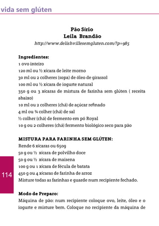 vida sem glúten
Pão Sírio
Leila Brandão
http://www.delishvillesemgluten.com/?p=985
Ingredientes:
1 ovo inteiro
120 ml ou ½ xícara de leite morno
30 ml ou 2 colheres (sopa) de óleo de girassol
100 ml ou ½ xícara de iogurte natural
350 g ou 3 xícaras de mistura de farinha sem glúten ( receita
abaixo)
10 ml ou 2 colheres (chá) de açúcar refinado
4 ml ou ¾ colher (chá) de sal
½ colher (chá) de fermento em pó Royal
10 g ou 2 colheres (chá) fermento biológico seco para pão
MISTURA PARA FARINHA SEM GLÚTEN:
Rende 6 xícaras ou 650g
50 g ou ½ xícara de polvilho doce
50 g ou ½ xícara de maisena
100 g ou 1 xícara de fécula de batata
450 g ou 4 xícaras de farinha de arroz
Misture todas as farinhas e guarde num recipiente fechado.
Modo de Preparo:
Máquina de pão: num recipiente coloque ovo, leite, óleo e o
iogurte e misture bem. Coloque no recipiente da máquina de
114
 