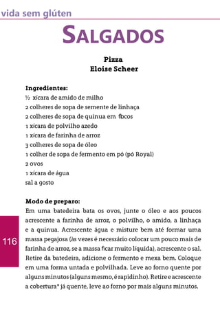 vida sem glúten
SALGADOS
Pizza
Eloise Scheer
Ingredientes:
½ xícara de amido de milho
2 colheres de sopa de semente de linhaça
2 colheres de sopa de quinua em flocos
1 xícara de polvilho azedo
1 xícara de farinha de arroz
3 colheres de sopa de óleo
1 colher de sopa de fermento em pó (pó Royal)
2 ovos
1 xícara de água
sal a gosto
Modo de preparo:
Em uma batedeira bata os ovos, junte o óleo e aos poucos
acrescente a farinha de arroz, o polvilho, o amido, a linhaça
e a quinua. Acrescente água e misture bem até formar uma
massa pegajosa (às vezes é necessário colocar um pouco mais de
farinha de arroz, se a massa ficar muito líquida), acrescente o sal.
Retire da batedeira, adicione o fermento e mexa bem. Coloque
em uma forma untada e polvilhada. Leve ao forno quente por
algunsminutos(algunsmesmo,érapidinho).Retireeacrescente
a cobertura* já quente, leve ao forno por mais alguns minutos.
116
 