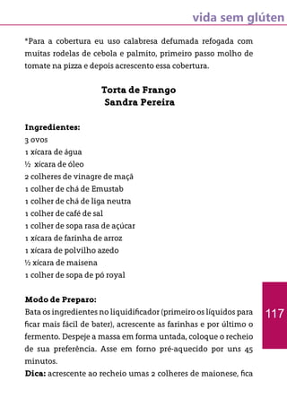 vida sem glúten
*Para a cobertura eu uso calabresa defumada refogada com
muitas rodelas de cebola e palmito, primeiro passo molho de
tomate na pizza e depois acrescento essa cobertura.
Torta de Frango
Sandra Pereira
Ingredientes:
3 ovos
1 xícara de água
½ xícara de óleo
2 colheres de vinagre de maçã
1 colher de chá de Emustab
1 colher de chá de liga neutra
1 colher de café de sal
1 colher de sopa rasa de açúcar
1 xícara de farinha de arroz
1 xícara de polvilho azedo
½ xícara de maisena
1 colher de sopa de pó royal
Modo de Preparo:
Bata os ingredientes no liquidificador (primeiro os líquidos para
ficar mais fácil de bater), acrescente as farinhas e por último o
fermento. Despeje a massa em forma untada, coloque o recheio
de sua preferência. Asse em forno pré-aquecido por uns 45
minutos.
Dica: acrescente ao recheio umas 2 colheres de maionese, fica
117
 