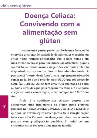 vida sem glúten
Doença Celíaca:
Convivendo com a
alimentação sem
glúten
	 Imagine uma pessoa participando de uma festa, onde
é servida uma grande variedade de alimentos e bebidas ou
então numa reunião de trabalho que já dura horas e em
uma merecida pausa para um lanche são oferecidos alguns
sanduíches ou ainda em uma viagem de avião onde a refeição
disponível consiste em biscoitos ou barrinhas de cereais . A
pessoa está “morrendo de fome”, mas simplesmente não pode
comer nada do que é servido, pois TUDO que foi oferecido
CONTÉM GLÚTEN! Ou ela tem uma fruta guardada na bolsa
ou toma litros de água para “enganar” a fome até que possa
chegar em casa e comer algo que não coloque sua SAÚDE em
risco.
	 Assim é o cotidiano dos celíacos, pessoas que
apresentam uma intolerância ao glúten (uma proteína
presente no TRIGO, AVEIA, CEVADA, CENTEIO E MALTE) e
que por isso devem seguir uma rigorosa dieta sem glúten por
toda a sua vida. Como é uma doença auto-imune e acomete
pessoas com predisposição genética, é muito comum
encontrar vários celíacos numa mesma família.
10
 