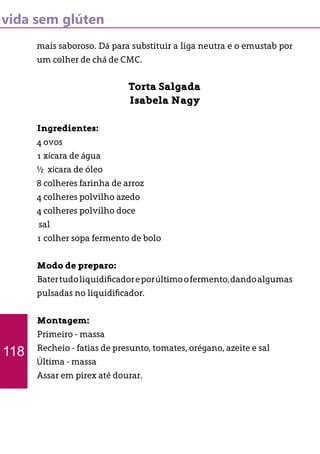 vida sem glúten
mais saboroso. Dá para substituir a liga neutra e o emustab por
um colher de chá de CMC.
Torta Salgada
Isabela Nagy
Ingredientes:
4 ovos
1 xícara de água
½ xícara de óleo
8 colheres farinha de arroz
4 colheres polvilho azedo
4 colheres polvilho doce
sal
1 colher sopa fermento de bolo
Modo de preparo:
Batertudoliquidificadoreporúltimoofermento,dandoalgumas
pulsadas no liquidificador.
Montagem:
Primeiro - massa
Recheio - fatias de presunto, tomates, orégano, azeite e sal
Última - massa
Assar em pirex até dourar.
118
 
