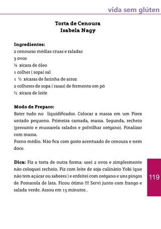 vida sem glúten
Torta de Cenoura
Isabela Nagy
Ingredientes:
2 cenouras médias cruas e raladas
3 ovos
¼ xícara de óleo
1 colher ( sopa) sal
1 ½ xícaras de farinha de arroz
2 colheres de sopa ( rasas) de fermento em pó
½ xícara de leite
Modo de Preparo:
Bater tudo no liquidificador. Colocar a massa em um Pirex
untado pequeno. Primeira camada, massa. Segunda, recheio
(presunto e mussarela ralados e polvilhar orégano). Finalizar
com massa.
Forno médio. Não fica com gosto acentuado de cenoura e nem
doce.
Dica: Fiz a torta de outra forma: usei 2 ovos e simplesmente
não coloquei recheio. Fiz com leite de soja culinário Yoki (que
não tem açúcar ou sabores ) e enfeitei com orégano e uns pingos
de Pomarola de lata. Ficou ótimo !!!! Servi junto com frango e
salada verde. Assou em 15 minutos .
119
 