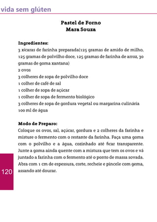 vida sem glúten
Pastel de Forno
Mara Souza
Ingredientes:
3 xícaras de farinha preparada(125 gramas de amido de milho,
125 gramas de polvilho doce, 125 gramas de farinha de arroz, 30
gramas de goma xantana)
2 ovos
3 colheres de sopa de polvilho doce
1 colher de café de sal
1 colher de sopa de açúcar
1 colher de sopa de fermento biológico
3 colheres de sopa de gordura vegetal ou margarina culinária
100 ml de água
Modo de Preparo:
Coloque os ovos, sal, açúcar, gordura e 2 colheres da farinha e
misture o fermento com o restante da farinha. Faça uma goma
com o polvilho e a água, cozinhado até ficar transparente.
Junte a goma ainda quente com a mistura que tem os ovos e vá
juntado a farinha com o fermento até o ponto de massa sovada.
Abra com 1 cm de espessura, corte, recheie e pincele com gema,
assando até dourar.120
 