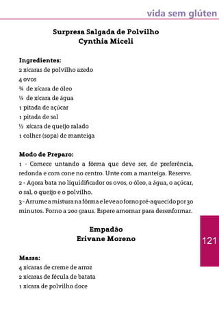 vida sem glúten
Surpresa Salgada de Polvilho
Cynthia Miceli
Ingredientes:
2 xícaras de polvilho azedo
4 ovos
¾ de xícara de óleo
¼ de xícara de água
1 pitada de açúcar
1 pitada de sal
½ xícara de queijo ralado
1 colher (sopa) de manteiga
Modo de Preparo:
1 - Comece untando a fôrma que deve ser, de preferência,
redonda e com cone no centro. Unte com a manteiga. Reserve.
2 - Agora bata no liquidificador os ovos, o óleo, a água, o açúcar,
o sal, o queijo e o polvilho.
3-Arrumeamisturanafôrmaeleveaofornopré-aquecidopor30
minutos. Forno a 200 graus. Espere amornar para desenformar.
Empadão
Erivane Moreno
Massa:
4 xícaras de creme de arroz
2 xícaras de fécula de batata
1 xícara de polvilho doce
121
 