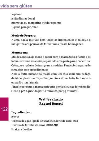 vida sem glúten
2 gemas
2 pitadinhas de sal
manteiga ou margarina até dar o ponto
1 gema para pincelar
Modo de Preparo:
Numa tigela misture bem todos os ingredientes e coloque a
margarina aos poucos até formar uma massa homogênea.
Montagem:
Molde a massa, de modo a cobrir com a massa todo o fundo e as
lateraisdeumaassadeira,separandoumaparteparaacobertura.
Coloque o recheio de frango na assadeira. Para cobrir a parte de
cima siga esse procedimento:
Abra a outra metade da massa com um rolo sobre um pedaço
de filme plástico e disponha por cima do recheio, fechando o
empadão nas laterais.
Pincele por cima a massa com uma gema e leve ao forno médio
(180°C), pré-aquecido por 10 minutos, por 35 minutos
Waffle salgado
Raquel Benati
Ingredientes:
2 ovos
1 xícara de água ( pode-se usar leite, leite de coco, etc.)
1 xícara de farinha de arroz URBANO
½ xícara de óleo
122
 