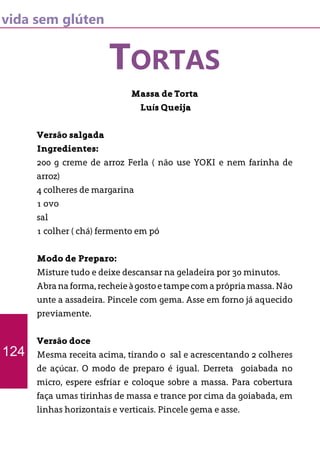 vida sem glúten
TORTAS
Massa de Torta
Luís Queija
Versão salgada
Ingredientes:
200 g creme de arroz Ferla ( não use YOKI e nem farinha de
arroz)
4 colheres de margarina
1 ovo
sal
1 colher ( chá) fermento em pó
Modo de Preparo:
Misture tudo e deixe descansar na geladeira por 30 minutos.
Abranaforma,recheieàgostoetampecomaprópriamassa.Não
unte a assadeira. Pincele com gema. Asse em forno já aquecido
previamente.
Versão doce
Mesma receita acima, tirando o sal e acrescentando 2 colheres
de açúcar. O modo de preparo é igual. Derreta goiabada no
micro, espere esfriar e coloque sobre a massa. Para cobertura
faça umas tirinhas de massa e trance por cima da goiabada, em
linhas horizontais e verticais. Pincele gema e asse.
124
 