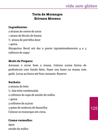 vida sem glúten
Torta de Morangos
Erivane Moreno
Ingredientes:
2 xícaras de creme de arroz
1 xícara de fécula de batata
½ xícara de polvilho doce
1 gema
Margarina Becel até dar o ponto (aproximadamente 4 a 5
colheres de sopa)
Modo de Preparo:
Amassar e sovar bem a massa. Colocar numa forma de
preferência com fundo falso. Fazer uns furos na massa com
garfo. Levar ao forno até ficar crocante. Reserve
Recheio:
2 xícaras de leite
½ lata leite condensado
2 colheres de sopa de amido de milho
1 gema
3 colheres de açúcar
3 gotas de essência de baunilha
Colocar os morangos em cima.
Creme vermelho:
água
amido de milho
125
 