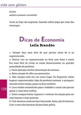 vida sem glúten
açúcar
anilina (corante vermelho)
Levar ao fogo até engrossar. Quando esfriar jogar por cima dos
morangos.
Dicas de Economia
Leila Brandão
1- Sempre faço uma lista do que preciso antes de ir ao
supermercado.
2- Nunca vou ao supermercado ou feira com fome e assim
fica mais fácil de evitar as coisas desnecessárias ou grandes
quantidade de produtos.
3- Tento planejar minha alimentação da semana .
4- Estou sempre de olho nas promoções.
5- Não compro tudo em um único lugar. Eu frequento vários
lugares: supermercados, lojas de produtos naturais e açougues.
Quando tenho tempo, passo na feira também.
6- Levo minha marmitinha para o trabalho e assim não preciso
gastar e como bem melhor.
7- Tento comprar frutas, legumes e verduras da estação pois são
mais baratas e mais gostosas.
8- Com bananas maduras faço bananada, bolos, pão de banana.
Com a casca das bananas dá para fazer geleia.
126
 