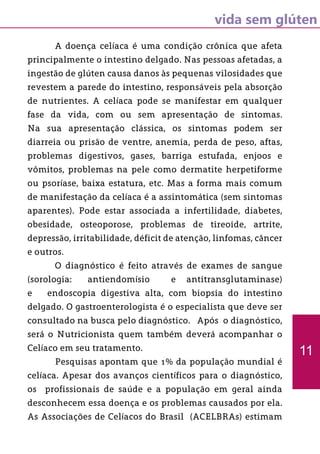 vida sem glúten
	 A doença celíaca é uma condição crônica que afeta
principalmente o intestino delgado. Nas pessoas afetadas, a
ingestão de glúten causa danos às pequenas vilosidades que
revestem a parede do intestino, responsáveis pela absorção
de nutrientes. A celíaca pode se manifestar em qualquer
fase da vida, com ou sem apresentação de sintomas.
Na sua apresentação clássica, os sintomas podem ser
diarreia ou prisão de ventre, anemia, perda de peso, aftas,
problemas digestivos, gases, barriga estufada, enjoos e
vômitos, problemas na pele como dermatite herpetiforme
ou psoríase, baixa estatura, etc. Mas a forma mais comum
de manifestação da celíaca é a assintomática (sem sintomas
aparentes). Pode estar associada a infertilidade, diabetes,
obesidade, osteoporose, problemas de tireoide, artrite,
depressão, irritabilidade, déficit de atenção, linfomas, câncer
e outros.
	 O diagnóstico é feito através de exames de sangue
(sorologia: antiendomísio e antitransglutaminase)
e endoscopia digestiva alta, com biopsia do intestino
delgado. O gastroenterologista é o especialista que deve ser
consultado na busca pelo diagnóstico. Após o diagnóstico,
será o Nutricionista quem também deverá acompanhar o
Celíaco em seu tratamento.
	 Pesquisas apontam que 1% da população mundial é
celíaca. Apesar dos avanços científicos para o diagnóstico,
os profissionais de saúde e a população em geral ainda
desconhecem essa doença e os problemas causados por ela.
As Associações de Celíacos do Brasil (ACELBRAs) estimam
11
 