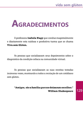 vida sem glúten
AGRADECIMENTOS
	 À professora Isabela Nagy que conduz magistralmente
e diariamente esta ruidosa e produtiva turma que se chama
Viva sem Glúten.
	 Às pessoas que socializaram seus depoimentos sobre o
diagnóstico da condição celíaca na comunidade virtual.
	 Às pessoas que socializaram as suas receitas testadas
inúmeras vezes, mostrando a todos a recriação de um cotidiano
sem glúten.
	 “Amigos, sãoafamíliaquenosdeixaramescolher.”
William Shakespeare 129
 