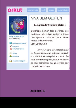 ACELBRA-RJ
Comunidade Viva Sem Glúten :
Descrição: Comunidade destinada aos
portadores de celíase, amigos e todos
que querem colaborar para tornar
nossas vidas melhores.
BEM VINDOS!!!!!
	 Esse é o texto de apresentação
da Comunidade, que hoje tem mais de
700 membros e não pára de crescer. De
seus inúmeros tópicos, foram retirados
os 30 depoimentos e as 40 receitas que
compõem esse livro.
 