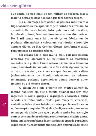 vida sem glúten
que exista no país mais de um milhão de celíacos, mas a
maioria dessas pessoas não sabe que tem doença celíaca.
	 Na alimentação sem glúten as pessoas substituem o
trigo e os outros cereais proibidos pela farinha de arroz, amido
de milho, fécula de batata, fubá, polvilho azedo ou doce,
farinha de quinua, de amaranto e tantas outras alternativas.
No Brasil temos uma lei que obriga os fabricantes de
produtos alimentícios a colocarem nos rótulos a inscrição
Contém Glúten ou Não Contém Glúten (conforme o caso),
para proteção do cidadão celíaco.
	 Ser celíaco não é algo muito fácil, pois não existem
remédios que amenizem ou neutralizem os malefícios
causados pelo glúten. Para o celíaco não há meio termo no
cumprimento do tratamento: ou se faz a dieta rigorosamente
ou se corre o risco, cada vez em que descumprir a dieta
(voluntariamente ou involuntariamente), de adoecer
seriamente, podendo desenvolver outras doenças auto-
imunes ou até mesmo câncer.
	 O glúten hoje está presente em muitos alimentos,
mesmo naqueles em que a receita original não tem esse
ingrediente, como queijos e requeijões, chocolates, feijão
servido em restaurantes, caldos para temperos, enlatados,
embutidos, balas, doces, bebidas, sorvetes, picolés e até mesmo
no famosopão de queijo. Ele ajuda a darliga e maciez,tornando-
se um grande aliado para que o produto tenha boa aceitação
entreosconsumidoresediminuaoscustoscomamatériaprima.
Existe também o problema da contaminação cruzada por glúten.
O que é isso? Num ambiente onde o glúten é manipulado, existe
12
 