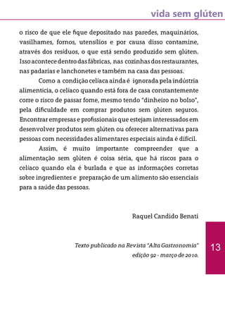vida sem glúten
o risco de que ele fique depositado nas paredes, maquinários,
vasilhames, fornos, utensílios e por causa disso contamine,
através dos resíduos, o que está sendo produzido sem glúten.
Issoacontecedentrodasfábricas, nas cozinhasdosrestaurantes,
nas padarias e lanchonetes e também na casa das pessoas.
	 Como a condiçãocelíacaaindaé ignoradapelaindústria
alimentícia, o celíaco quando está fora de casa constantemente
corre o risco de passar fome, mesmo tendo “dinheiro no bolso”,
pela dificuldade em comprar produtos sem glúten seguros.
Encontrar empresas e profissionais que estejam interessados em
desenvolver produtos sem glúten ou oferecer alternativas para
pessoas com necessidades alimentares especiais ainda é difícil.
	 Assim, é muito importante compreender que a
alimentação sem glúten é coisa séria, que há riscos para o
celíaco quando ela é burlada e que as informações corretas
sobre ingredientes e preparação de um alimento são essenciais
para a saúde das pessoas.
Raquel Candido Benati
Texto publicado na Revista “Alta Gastronomia”
edição 92 - março de 2010.
13
 