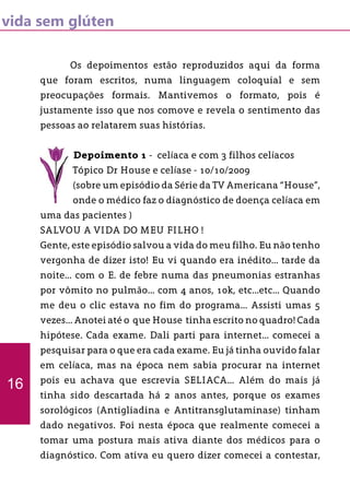 vida sem glúten
	 Os depoimentos estão reproduzidos aqui da forma
que foram escritos, numa linguagem coloquial e sem
preocupações formais. Mantivemos o formato, pois é
justamente isso que nos comove e revela o sentimento das
pessoas ao relatarem suas histórias.
Depoimento 1 - celíaca e com 3 filhos celíacos
Tópico Dr House e celíase - 10/10/2009
(sobre um episódio da Série da TV Americana “House”,
onde o médico faz o diagnóstico de doença celíaca em
uma das pacientes )
SALVOU A VIDA DO MEU FILHO !
Gente, este episódio salvou a vida do meu filho. Eu não tenho
vergonha de dizer isto! Eu vi quando era inédito... tarde da
noite... com o E. de febre numa das pneumonias estranhas
por vômito no pulmão... com 4 anos, 10k, etc...etc... Quando
me deu o clic estava no fim do programa... Assisti umas 5
vezes... Anotei até o que House tinha escrito no quadro! Cada
hipótese. Cada exame. Dali parti para internet... comecei a
pesquisar para o que era cada exame. Eu já tinha ouvido falar
em celíaca, mas na época nem sabia procurar na internet
pois eu achava que escrevia SELIACA... Além do mais já
tinha sido descartada há 2 anos antes, porque os exames
sorológicos (Antigliadina e Antitransglutaminase) tinham
dado negativos. Foi nesta época que realmente comecei a
tomar uma postura mais ativa diante dos médicos para o
diagnóstico. Com ativa eu quero dizer comecei a contestar,
16
 