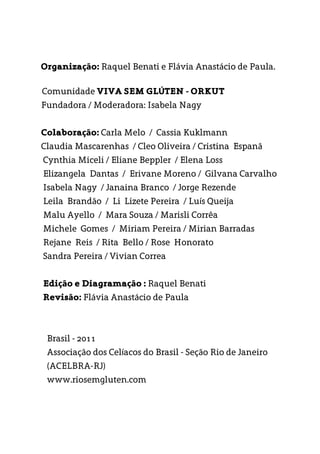 Organização: Raquel Benati e Flávia Anastácio de Paula.
Comunidade VIVA SEM GLÚTEN - ORKUT
Fundadora / Moderadora: Isabela Nagy
Colaboração: Carla Melo / Cassia Kuklmann
Claudia Mascarenhas / Cleo Oliveira / Cristina Espanã
Cynthia Miceli / Eliane Beppler / Elena Loss
Elizangela Dantas / Erivane Moreno / Gilvana Carvalho
Isabela Nagy / Janaina Branco / Jorge Rezende
Leila Brandão / Li Lizete Pereira / Luís Queija
Malu Ayello / Mara Souza / Marisli Corrêa
Michele Gomes / Miriam Pereira / Mirian Barradas
Rejane Reis / Rita Bello / Rose Honorato
Sandra Pereira / Vivian Correa
Edição e Diagramação : Raquel Benati
Revisão: Flávia Anastácio de Paula
Brasil - 2011
Associação dos Celíacos do Brasil - Seção Rio de Janeiro
(ACELBRA-RJ)
www.riosemgluten.com
 