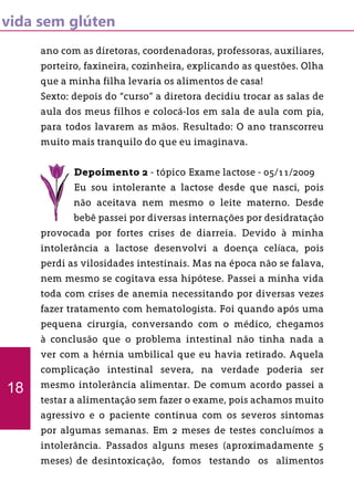 vida sem glúten
ano com as diretoras, coordenadoras, professoras, auxiliares,
porteiro, faxineira, cozinheira, explicando as questões. Olha
que a minha filha levaria os alimentos de casa!
Sexto: depois do “curso” a diretora decidiu trocar as salas de
aula dos meus filhos e colocá-los em sala de aula com pia,
para todos lavarem as mãos. Resultado: O ano transcorreu
muito mais tranquilo do que eu imaginava.
Depoimento 2 - tópico Exame lactose - 05/11/2009
Eu sou intolerante a lactose desde que nasci, pois
não aceitava nem mesmo o leite materno. Desde
bebê passei por diversas internações por desidratação
provocada por fortes crises de diarreia. Devido à minha
intolerância a lactose desenvolvi a doença celíaca, pois
perdi as vilosidades intestinais. Mas na época não se falava,
nem mesmo se cogitava essa hipótese. Passei a minha vida
toda com crises de anemia necessitando por diversas vezes
fazer tratamento com hematologista. Foi quando após uma
pequena cirurgia, conversando com o médico, chegamos
à conclusão que o problema intestinal não tinha nada a
ver com a hérnia umbilical que eu havia retirado. Aquela
complicação intestinal severa, na verdade poderia ser
mesmo intolerância alimentar. De comum acordo passei a
testar a alimentação sem fazer o exame, pois achamos muito
agressivo e o paciente continua com os severos sintomas
por algumas semanas. Em 2 meses de testes concluímos a
intolerância. Passados alguns meses (aproximadamente 5
meses) de desintoxicação, fomos testando os alimentos
18
 