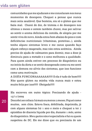 vida sem glúten
comunidades que me ajudaram e me consolaram nos meus
momentos de desespero. Cheguei a pensar que nunca
mais seria saudável. Que besteira, era só o glúten que me
fazia mal. Chorei de dor, de tristeza e de desespero nos
últimos 2 meses e ontem também chorei, mas por salivar
ao sentir o aroma delicioso da comida, de alegria por me
sentir viva de novo. Ainda estou bem abaixo do peso e com
deficiências nutricionais (vitaminas, proteínas...), ainda
tenho alguns sintomas leves e me canso quando faço
algum esforço exagerado, mas não estou anêmica. Ainda
preciso de ajuda de calmantes para dormir, mas a dose já
diminuiu para a metade e o sono melhorou a qualidade.
Para quem ainda estiver em processo de diagnóstico ou
no início da dieta e se sentir desesperado como eu me senti
com a demora no alívio dos sintomas, que isso funcione
como uma motivação.
A DIETA FUNCIONAAAAAAA!!!!!! E ela é tudo de bom!!!!!!
Não quero glúten na minha vida nunca mais e estou
muito feliz por isso!!!!!! Obrigada!!!!!!
Ela escreveu em outro tópico: Precisando de ajuda -
15/11/2009
Descobrisercelíaca hámaisoumenos 2meses.Fiqueicomo
muitos, sem chão. Estava fraca, debilitada, deprimida, já
com alguns sintomas há 1 ano e meio e cheguei a ter 7
episódios de diarreia líquida por dia, durante 1 mês, antes
do diagnóstico. Meu gastro não é especialista e fui eu quem
suspeitou de DC. Ele me disse que eu precisaria de um
20
 