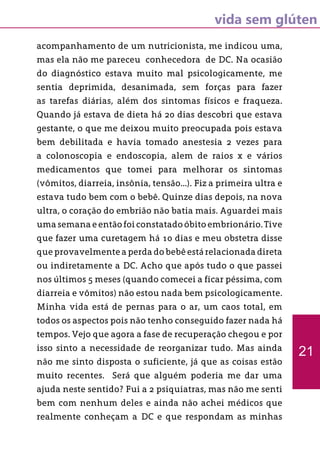 vida sem glúten
acompanhamento de um nutricionista, me indicou uma,
mas ela não me pareceu conhecedora de DC. Na ocasião
do diagnóstico estava muito mal psicologicamente, me
sentia deprimida, desanimada, sem forças para fazer
as tarefas diárias, além dos sintomas físicos e fraqueza.
Quando já estava de dieta há 20 dias descobri que estava
gestante, o que me deixou muito preocupada pois estava
bem debilitada e havia tomado anestesia 2 vezes para
a colonoscopia e endoscopia, alem de raios x e vários
medicamentos que tomei para melhorar os sintomas
(vômitos, diarreia, insônia, tensão...). Fiz a primeira ultra e
estava tudo bem com o bebê. Quinze dias depois, na nova
ultra, o coração do embrião não batia mais. Aguardei mais
uma semana e então foi constatado óbito embrionário. Tive
que fazer uma curetagem há 10 dias e meu obstetra disse
que provavelmente a perda do bebê está relacionada direta
ou indiretamente a DC. Acho que após tudo o que passei
nos últimos 5 meses (quando comecei a ficar péssima, com
diarreia e vômitos) não estou nada bem psicologicamente.
Minha vida está de pernas para o ar, um caos total, em
todos os aspectos pois não tenho conseguido fazer nada há
tempos. Vejo que agora a fase de recuperação chegou e por
isso sinto a necessidade de reorganizar tudo. Mas ainda
não me sinto disposta o suficiente, já que as coisas estão
muito recentes. Será que alguém poderia me dar uma
ajuda neste sentido? Fui a 2 psiquiatras, mas não me senti
bem com nenhum deles e ainda não achei médicos que
realmente conheçam a DC e que respondam as minhas
21
 