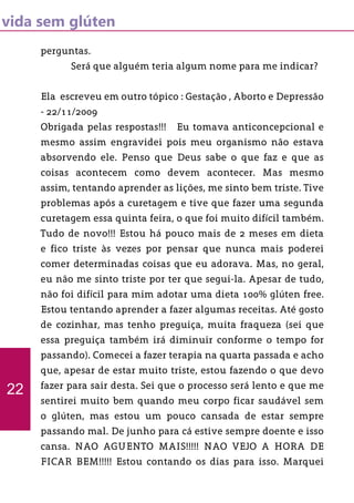 vida sem glúten
perguntas.
	 Será que alguém teria algum nome para me indicar?
Ela escreveu em outro tópico : Gestação , Aborto e Depressão
- 22/11/2009
Obrigada pelas respostas!!! Eu tomava anticoncepcional e
mesmo assim engravidei pois meu organismo não estava
absorvendo ele. Penso que Deus sabe o que faz e que as
coisas acontecem como devem acontecer. Mas mesmo
assim, tentando aprender as lições, me sinto bem triste. Tive
problemas após a curetagem e tive que fazer uma segunda
curetagem essa quinta feira, o que foi muito difícil também.
Tudo de novo!!! Estou há pouco mais de 2 meses em dieta
e fico triste às vezes por pensar que nunca mais poderei
comer determinadas coisas que eu adorava. Mas, no geral,
eu não me sinto triste por ter que segui-la. Apesar de tudo,
não foi difícil para mim adotar uma dieta 100% glúten free.
Estou tentando aprender a fazer algumas receitas. Até gosto
de cozinhar, mas tenho preguiça, muita fraqueza (sei que
essa preguiça também irá diminuir conforme o tempo for
passando). Comecei a fazer terapia na quarta passada e acho
que, apesar de estar muito triste, estou fazendo o que devo
fazer para sair desta. Sei que o processo será lento e que me
sentirei muito bem quando meu corpo ficar saudável sem
o glúten, mas estou um pouco cansada de estar sempre
passando mal. De junho para cá estive sempre doente e isso
cansa. NAO AGUENTO MAIS!!!!! NAO VEJO A HORA DE
FICAR BEM!!!!! Estou contando os dias para isso. Marquei
22
 