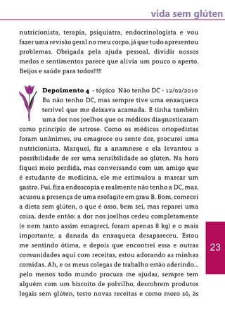 vida sem glúten
nutricionista, terapia, psiquiatra, endocrinologista e vou
fazer uma revisão geral no meu corpo, já que tudo apresentou
problemas. Obrigada pela ajuda pessoal, dividir nossos
medos e sentimentos parece que alivia um pouco o aperto.
Beijos e saúde para todos!!!!!
Depoimento 4 - tópico Não tenho DC - 12/02/2010
Eu não tenho DC, mas sempre tive uma enxaqueca
terrível que me deixava acamada. E tinha também
uma dor nos joelhos que os médicos diagnosticaram
como princípio de artrose. Como os médicos ortopedistas
foram unânimes, ou emagrece ou sente dor, procurei uma
nutricionista. Marquei, fiz a anamnese e ela levantou a
possibilidade de ser uma sensibilidade ao glúten. Na hora
fiquei meio perdida, mas conversando com um amigo que
é estudante de medicina, ele me estimulou a marcar um
gastro. Fui, fiz a endoscopia e realmente não tenho a DC, mas,
acusou a presença de uma esofagite em grau B. Bom, comecei
a dieta sem glúten, o que é osso, bem sei, mas reparei uma
coisa, desde então: a dor nos joelhos cedeu completamente
(e nem tanto assim emagreci, foram apenas 8 kg) e o mais
importante, a danada da enxaqueca desapareceu. Estou
me sentindo ótima, e depois que encontrei essa e outras
comunidades aqui com receitas, estou adorando as minhas
comidas. Ah, e os meus colegas de trabalho estão aderindo...
pelo menos todo mundo procura me ajudar, sempre tem
alguém com um biscoito de polvilho, descobrem produtos
legais sem glúten, testo novas receitas e como moro só, às
23
 