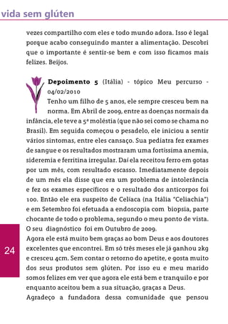 vida sem glúten
vezes compartilho com eles e todo mundo adora. Isso é legal
porque acabo conseguindo manter a alimentação. Descobri
que o importante é sentir-se bem e com isso ficamos mais
felizes. Beijos.
Depoimento 5 (Itália) - tópico Meu percurso -
04/02/2010
Tenho um filho de 5 anos, ele sempre cresceu bem na
norma. Em Abril de 2009, entre as doenças normais da
infância, ele teve a 5ª moléstia (que não sei como se chama no
Brasil). Em seguida começou o pesadelo, ele iniciou a sentir
vários sintomas, entre eles cansaço. Sua pediatra fez exames
de sangue e os resultados mostraram uma fortíssima anemia,
sideremia e ferritina irregular. Daí ela receitou ferro em gotas
por um mês, com resultado escasso. Imediatamente depois
de um mês ela disse que era um problema de intolerância
e fez os exames específicos e o resultado dos anticorpos foi
100. Então ele era suspeito de Celíaca (na Itália “Celiachia”)
e em Setembro foi efetuada a endoscopia com biopsia, parte
chocante de todo o problema, segundo o meu ponto de vista.
O seu diagnóstico foi em Outubro de 2009.
Agora ele está muito bem graças ao bom Deus e aos doutores
excelentes que encontrei. Em só três meses ele já ganhou 2kg
e cresceu 4cm. Sem contar o retorno do apetite, e gosta muito
dos seus produtos sem glúten. Por isso eu e meu marido
somos felizes em ver que agora ele está bem e tranquilo e por
enquanto aceitou bem a sua situação, graças a Deus.
Agradeço a fundadora dessa comunidade que pensou
24
 