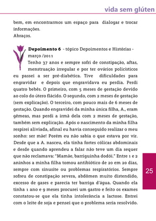 vida sem glúten
bem, em encontrarmos um espaço para dialogar e trocar
informações.
Abraços.
Depoimento 6 - tópico Depoimentos e Histórias -
março /2011
Tenho 37 anos e sempre sofri de constipação, aftas,
menstruação irregular e por ter ovários policísticos
eu passei a ser pré-diabética. Tive dificuldades para
engravidar e depois que engravidava eu perdia. Perdi
quatro bebês. O primeiro, com 5 meses de gestação devido
ao colo do útero flácido. O segundo, com 2 meses de gestação
(sem explicação). O terceiro, com pouco mais de 6 meses de
gestação. Quando engravidei da minha única filha, A., eram
gêmeas, mas perdi a irmã dela com 2 meses de gestação,
também sem explicação. Após o nascimento da minha filha
respirei aliviada, afinal eu havia conseguido realizar o meu
sonho: ser mãe! Porém eu não sabia o que estava por vir.
Desde que a A. nasceu, ela tinha fortes cólicas abdominais
e desde quando aprendeu a falar não teve um dia sequer
que não reclamava: “Mamãe, barriguinha dodói.” Entre 1 e 2
aninhos a minha filha tomou antibiótico de 20 em 20 dias,
sempre com sinusite ou problemas respiratórios. Sempre
sofreu de constipação severa, abdômen muito distendido,
excesso de gases e parecia ter barriga d’água. Quando ela
tinha 1 ano e 9 meses procurei um gastro e feito os exames
constatou-se que ela tinha intolerância a lactose. Entrei
com o leite de soja e pensei que o problema seria resolvido.
25
 