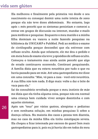 vida sem glúten
Ela melhorou e finalmente pela primeira vez desde o seu
nascimento eu consegui dormir uma noite inteira de sono
porque ela não teve dores abdominais. No entanto, logo
após 1 mês percebi que os sintomas persistiam e comecei a
entrar em grupos de discussão na internet, mandar e-mails
para médicos e pesquisar. Enquanto o meu marido e a minha
filha dormiam eu varava a noite fazendo pesquisas na
biblioteca da UNICAMP e PubMed. Pedi ao médico o exame
de cintilografia porque desconfiei que ela estivesse com
refluxo oculto. Ainda que relutante, ele me deu o pedido e
em meia hora de exame ela teve 3 episódios de refluxo oculto.
Começou o tratamento mas ainda assim percebi que algo
de errado continuava ocorrendo. Continuei pesquisando.
A família dizia que eu estava neurótica por tudo o que eu
havia passado para ser mãe. Até uma gastropediatra me disse
em uma consulta: “Mãe, vá para a casa - você está neurótica.
A sua filha não tem nada. E digo mais: volte a dar o leite de
vaca para ela.”
Saí do consultório revoltada porque o meu instinto de mãe
me dizia que ela tinha alguma coisa, porque não era normal
uma criança bem cuidada viver sempre doentinha e com
aqueles sintomas.
Após um “tour” por vários gastros, alergistas e pediatras
e sem nenhuma solução, em minhas pesquisas li sobre a
doença celíaca. Na maioria dos casos a pessoa tem diarreia,
mas no caso da minha filha ela tinha constipação severa.
Ela chegou a ficar internada por excesso de gases! Sem mais
gastropediatras para ir, pois eu já havia ido em todos do meu
26
 