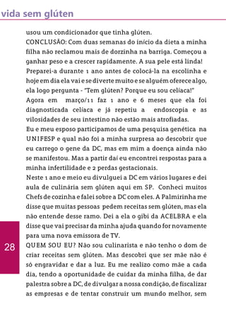 vida sem glúten
usou um condicionador que tinha glúten.
CONCLUSÃO: Com duas semanas do início da dieta a minha
filha não reclamou mais de dorzinha na barriga. Começou a
ganhar peso e a crescer rapidamente. A sua pele está linda!
Preparei-a durante 1 ano antes de colocá-la na escolinha e
hoje em dia ela vai e se diverte muito e se alguém oferece algo,
ela logo pergunta - “Tem glúten? Porque eu sou celíaca!”
Agora em março/11 faz 1 ano e 6 meses que ela foi
diagnosticada celíaca e já repetiu a endoscopia e as
vilosidades de seu intestino não estão mais atrofiadas.
Eu e meu esposo participamos de uma pesquisa genética na
UNIFESP e qual não foi a minha surpresa ao descobrir que
eu carrego o gene da DC, mas em mim a doença ainda não
se manifestou. Mas a partir daí eu encontrei respostas para a
minha infertilidade e 2 perdas gestacionais.
Neste 1 ano e meio eu divulguei a DC em vários lugares e dei
aula de culinária sem glúten aqui em SP. Conheci muitos
Chefs de cozinha e falei sobre a DC com eles. A Palmirinha me
disse que muitas pessoas pedem receitas sem glúten, mas ela
não entende desse ramo. Dei a ela o gibi da ACELBRA e ela
disse que vai precisar da minha ajuda quando for novamente
para uma nova emissora de TV.
QUEM SOU EU? Não sou culinarista e não tenho o dom de
criar receitas sem glúten. Mas descobri que ser mãe não é
só engravidar e dar a luz. Eu me realizo como mãe a cada
dia, tendo a oportunidade de cuidar da minha filha, de dar
palestra sobre a DC, de divulgar a nossa condição, de fiscalizar
as empresas e de tentar construir um mundo melhor, sem
28
 