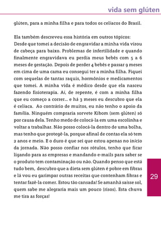 vida sem glúten
glúten, para a minha filha e para todos os celíacos do Brasil.
Ela também descreveu essa história em outros tópicos:
Desde que tomei a decisão de engravidar a minha vida virou
de cabeça para baixo. Problemas de infertilidade e quando
finalmente engravidava eu perdia meus bebês com 5 a 6
meses de gestação. Depois de perder 4 bebês e passar 9 meses
em cima de uma cama eu consegui ter a minha filha. Fiquei
com sequelas de tantas raquis, hormônios e medicamentos
que tomei. A minha vida é médico desde que ela nasceu
fazendo fisioterapia. Aí, de repente, é com a minha filha
que eu começo a correr... e há 3 meses eu descubro que ela
é celíaca. Ao contrário de muitos, eu não tenho o apoio da
família. Ninguém compraria sorvete Kibom (sem glúten) só
por causa dela. Tenho medo de colocá-la em uma escolinha e
voltar a trabalhar. Não posso colocá-la dentro de uma bolha,
mas tenho que protegê-la, porque afinal de contas ela só tem
2 anos e meio. E o duro é que sei que estou apenas no início
da jornada. Não posso confiar nos rótulos, tenho que ficar
ligando para as empresas e mandando e-mails para saber se
o produto tem contaminação ou não. Quando penso que está
tudo bem, descubro que a dieta sem glúten é pobre em fibras
e lá vou eu garimpar outras receitas que contenham fibras e
tentar fazê-la comer. Estou tão cansada! Se amanhã saísse sol,
quem sabe me alegraria mais um pouco (risos). Esta chuva
me tira as forças!
29
 